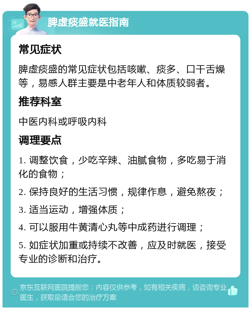 脾虚痰盛就医指南 常见症状 脾虚痰盛的常见症状包括咳嗽、痰多、口干舌燥等，易感人群主要是中老年人和体质较弱者。 推荐科室 中医内科或呼吸内科 调理要点 1. 调整饮食，少吃辛辣、油腻食物，多吃易于消化的食物； 2. 保持良好的生活习惯，规律作息，避免熬夜； 3. 适当运动，增强体质； 4. 可以服用牛黄清心丸等中成药进行调理； 5. 如症状加重或持续不改善，应及时就医，接受专业的诊断和治疗。