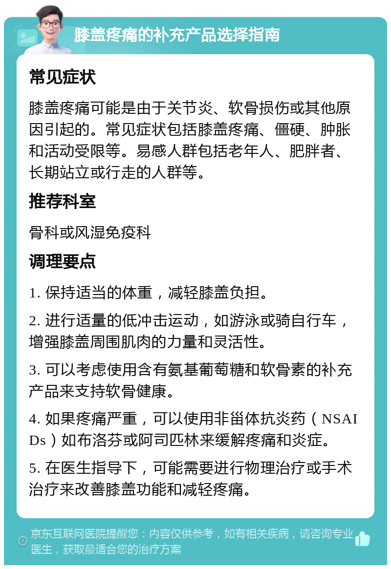 膝盖疼痛的补充产品选择指南 常见症状 膝盖疼痛可能是由于关节炎、软骨损伤或其他原因引起的。常见症状包括膝盖疼痛、僵硬、肿胀和活动受限等。易感人群包括老年人、肥胖者、长期站立或行走的人群等。 推荐科室 骨科或风湿免疫科 调理要点 1. 保持适当的体重，减轻膝盖负担。 2. 进行适量的低冲击运动，如游泳或骑自行车，增强膝盖周围肌肉的力量和灵活性。 3. 可以考虑使用含有氨基葡萄糖和软骨素的补充产品来支持软骨健康。 4. 如果疼痛严重，可以使用非甾体抗炎药（NSAIDs）如布洛芬或阿司匹林来缓解疼痛和炎症。 5. 在医生指导下，可能需要进行物理治疗或手术治疗来改善膝盖功能和减轻疼痛。