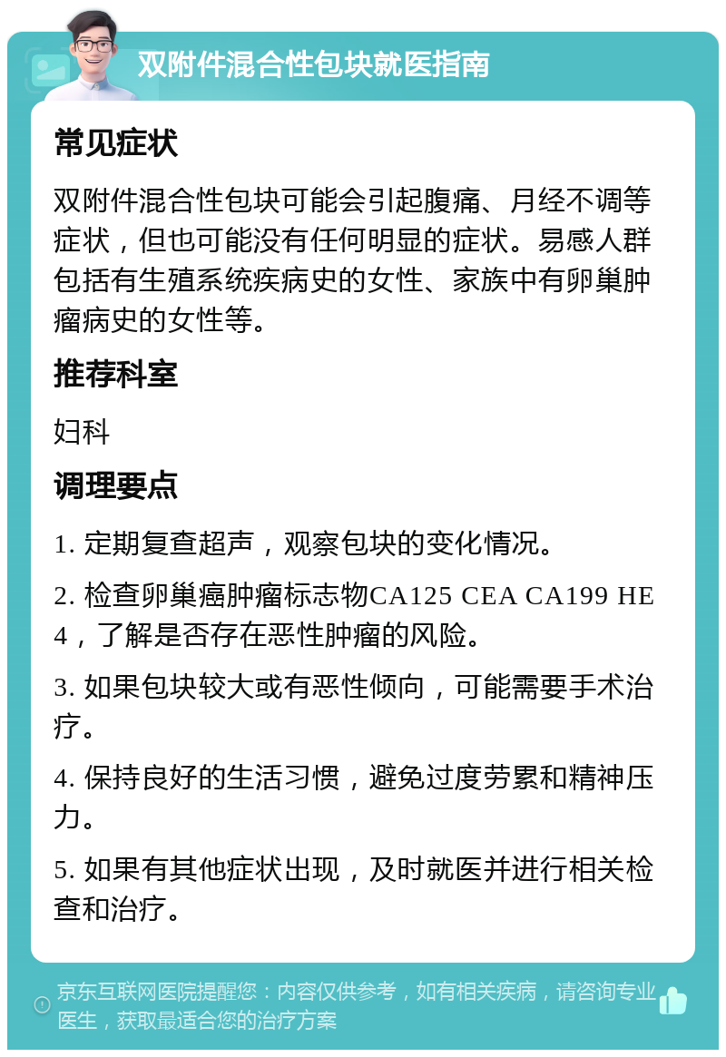 双附件混合性包块就医指南 常见症状 双附件混合性包块可能会引起腹痛、月经不调等症状，但也可能没有任何明显的症状。易感人群包括有生殖系统疾病史的女性、家族中有卵巢肿瘤病史的女性等。 推荐科室 妇科 调理要点 1. 定期复查超声，观察包块的变化情况。 2. 检查卵巢癌肿瘤标志物CA125 CEA CA199 HE4，了解是否存在恶性肿瘤的风险。 3. 如果包块较大或有恶性倾向，可能需要手术治疗。 4. 保持良好的生活习惯，避免过度劳累和精神压力。 5. 如果有其他症状出现，及时就医并进行相关检查和治疗。