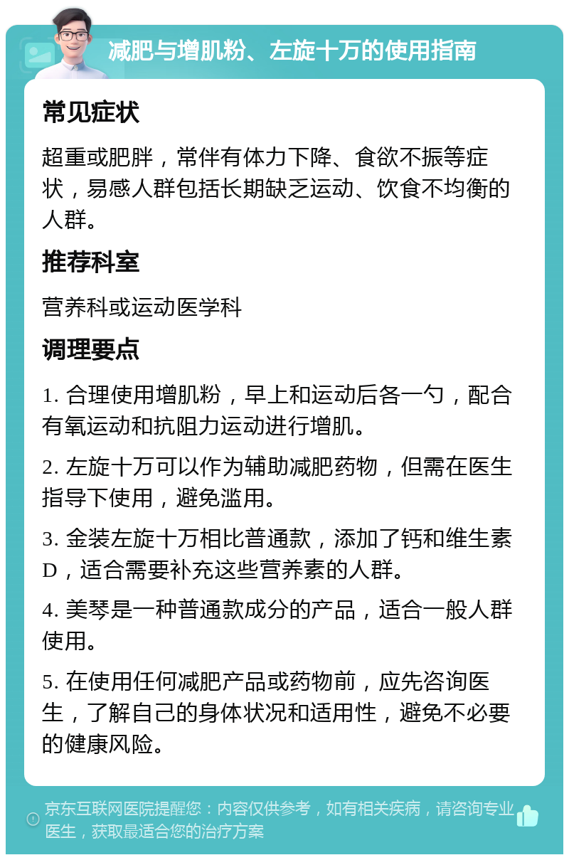 减肥与增肌粉、左旋十万的使用指南 常见症状 超重或肥胖，常伴有体力下降、食欲不振等症状，易感人群包括长期缺乏运动、饮食不均衡的人群。 推荐科室 营养科或运动医学科 调理要点 1. 合理使用增肌粉，早上和运动后各一勺，配合有氧运动和抗阻力运动进行增肌。 2. 左旋十万可以作为辅助减肥药物，但需在医生指导下使用，避免滥用。 3. 金装左旋十万相比普通款，添加了钙和维生素D，适合需要补充这些营养素的人群。 4. 美琴是一种普通款成分的产品，适合一般人群使用。 5. 在使用任何减肥产品或药物前，应先咨询医生，了解自己的身体状况和适用性，避免不必要的健康风险。