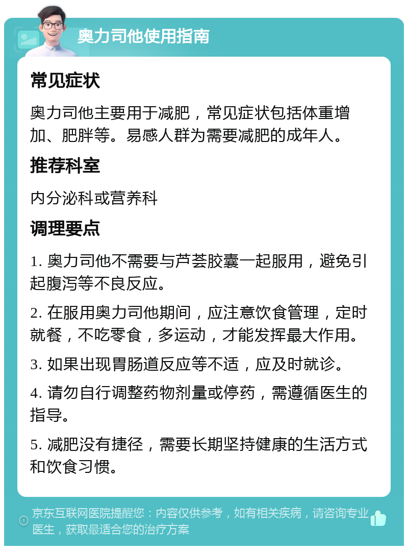 奥力司他使用指南 常见症状 奥力司他主要用于减肥，常见症状包括体重增加、肥胖等。易感人群为需要减肥的成年人。 推荐科室 内分泌科或营养科 调理要点 1. 奥力司他不需要与芦荟胶囊一起服用，避免引起腹泻等不良反应。 2. 在服用奥力司他期间，应注意饮食管理，定时就餐，不吃零食，多运动，才能发挥最大作用。 3. 如果出现胃肠道反应等不适，应及时就诊。 4. 请勿自行调整药物剂量或停药，需遵循医生的指导。 5. 减肥没有捷径，需要长期坚持健康的生活方式和饮食习惯。