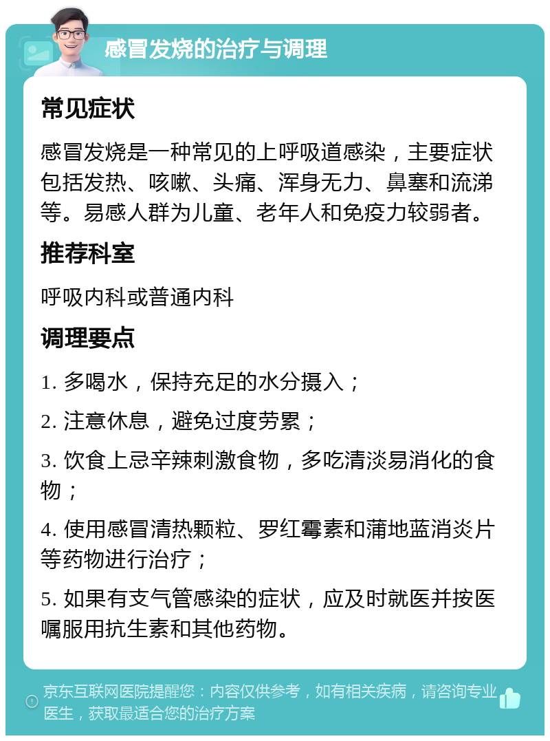 感冒发烧的治疗与调理 常见症状 感冒发烧是一种常见的上呼吸道感染，主要症状包括发热、咳嗽、头痛、浑身无力、鼻塞和流涕等。易感人群为儿童、老年人和免疫力较弱者。 推荐科室 呼吸内科或普通内科 调理要点 1. 多喝水，保持充足的水分摄入； 2. 注意休息，避免过度劳累； 3. 饮食上忌辛辣刺激食物，多吃清淡易消化的食物； 4. 使用感冒清热颗粒、罗红霉素和蒲地蓝消炎片等药物进行治疗； 5. 如果有支气管感染的症状，应及时就医并按医嘱服用抗生素和其他药物。