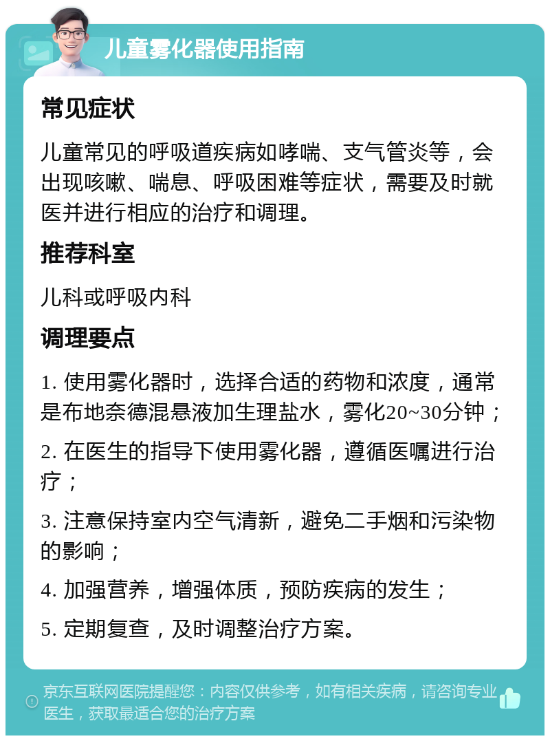 儿童雾化器使用指南 常见症状 儿童常见的呼吸道疾病如哮喘、支气管炎等，会出现咳嗽、喘息、呼吸困难等症状，需要及时就医并进行相应的治疗和调理。 推荐科室 儿科或呼吸内科 调理要点 1. 使用雾化器时，选择合适的药物和浓度，通常是布地奈德混悬液加生理盐水，雾化20~30分钟； 2. 在医生的指导下使用雾化器，遵循医嘱进行治疗； 3. 注意保持室内空气清新，避免二手烟和污染物的影响； 4. 加强营养，增强体质，预防疾病的发生； 5. 定期复查，及时调整治疗方案。