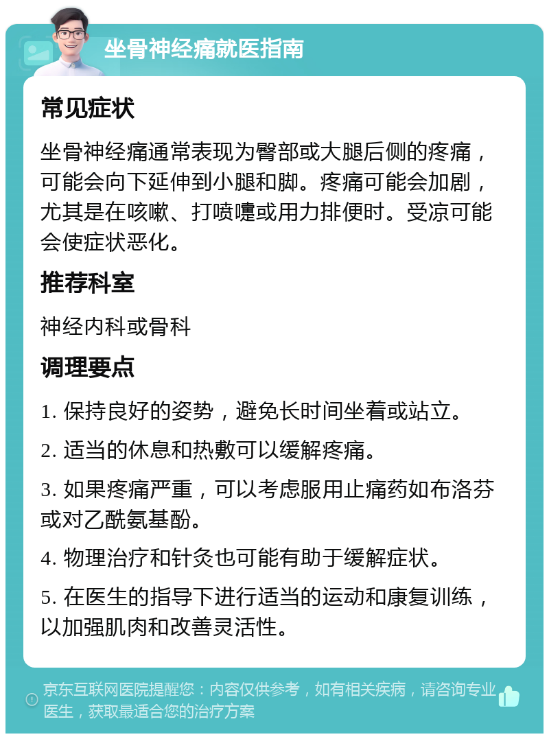 坐骨神经痛就医指南 常见症状 坐骨神经痛通常表现为臀部或大腿后侧的疼痛，可能会向下延伸到小腿和脚。疼痛可能会加剧，尤其是在咳嗽、打喷嚏或用力排便时。受凉可能会使症状恶化。 推荐科室 神经内科或骨科 调理要点 1. 保持良好的姿势，避免长时间坐着或站立。 2. 适当的休息和热敷可以缓解疼痛。 3. 如果疼痛严重，可以考虑服用止痛药如布洛芬或对乙酰氨基酚。 4. 物理治疗和针灸也可能有助于缓解症状。 5. 在医生的指导下进行适当的运动和康复训练，以加强肌肉和改善灵活性。