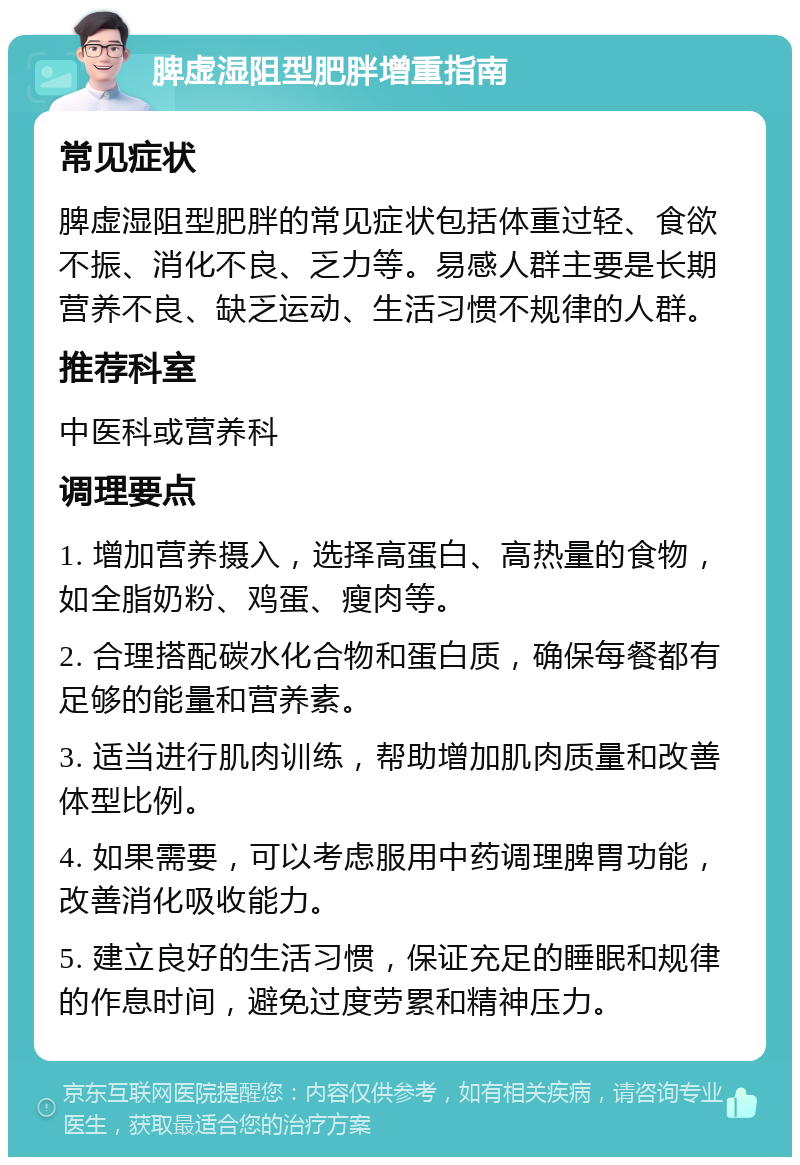 脾虚湿阻型肥胖增重指南 常见症状 脾虚湿阻型肥胖的常见症状包括体重过轻、食欲不振、消化不良、乏力等。易感人群主要是长期营养不良、缺乏运动、生活习惯不规律的人群。 推荐科室 中医科或营养科 调理要点 1. 增加营养摄入，选择高蛋白、高热量的食物，如全脂奶粉、鸡蛋、瘦肉等。 2. 合理搭配碳水化合物和蛋白质，确保每餐都有足够的能量和营养素。 3. 适当进行肌肉训练，帮助增加肌肉质量和改善体型比例。 4. 如果需要，可以考虑服用中药调理脾胃功能，改善消化吸收能力。 5. 建立良好的生活习惯，保证充足的睡眠和规律的作息时间，避免过度劳累和精神压力。