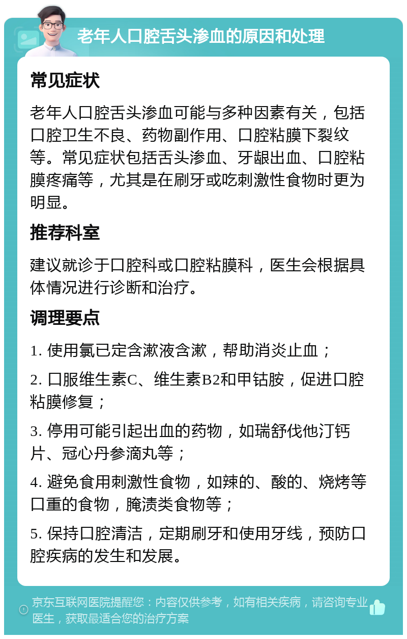 老年人口腔舌头渗血的原因和处理 常见症状 老年人口腔舌头渗血可能与多种因素有关，包括口腔卫生不良、药物副作用、口腔粘膜下裂纹等。常见症状包括舌头渗血、牙龈出血、口腔粘膜疼痛等，尤其是在刷牙或吃刺激性食物时更为明显。 推荐科室 建议就诊于口腔科或口腔粘膜科，医生会根据具体情况进行诊断和治疗。 调理要点 1. 使用氯已定含漱液含漱，帮助消炎止血； 2. 口服维生素C、维生素B2和甲钴胺，促进口腔粘膜修复； 3. 停用可能引起出血的药物，如瑞舒伐他汀钙片、冠心丹参滴丸等； 4. 避免食用刺激性食物，如辣的、酸的、烧烤等口重的食物，腌渍类食物等； 5. 保持口腔清洁，定期刷牙和使用牙线，预防口腔疾病的发生和发展。