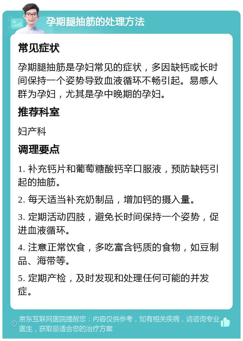 孕期腿抽筋的处理方法 常见症状 孕期腿抽筋是孕妇常见的症状，多因缺钙或长时间保持一个姿势导致血液循环不畅引起。易感人群为孕妇，尤其是孕中晚期的孕妇。 推荐科室 妇产科 调理要点 1. 补充钙片和葡萄糖酸钙辛口服液，预防缺钙引起的抽筋。 2. 每天适当补充奶制品，增加钙的摄入量。 3. 定期活动四肢，避免长时间保持一个姿势，促进血液循环。 4. 注意正常饮食，多吃富含钙质的食物，如豆制品、海带等。 5. 定期产检，及时发现和处理任何可能的并发症。