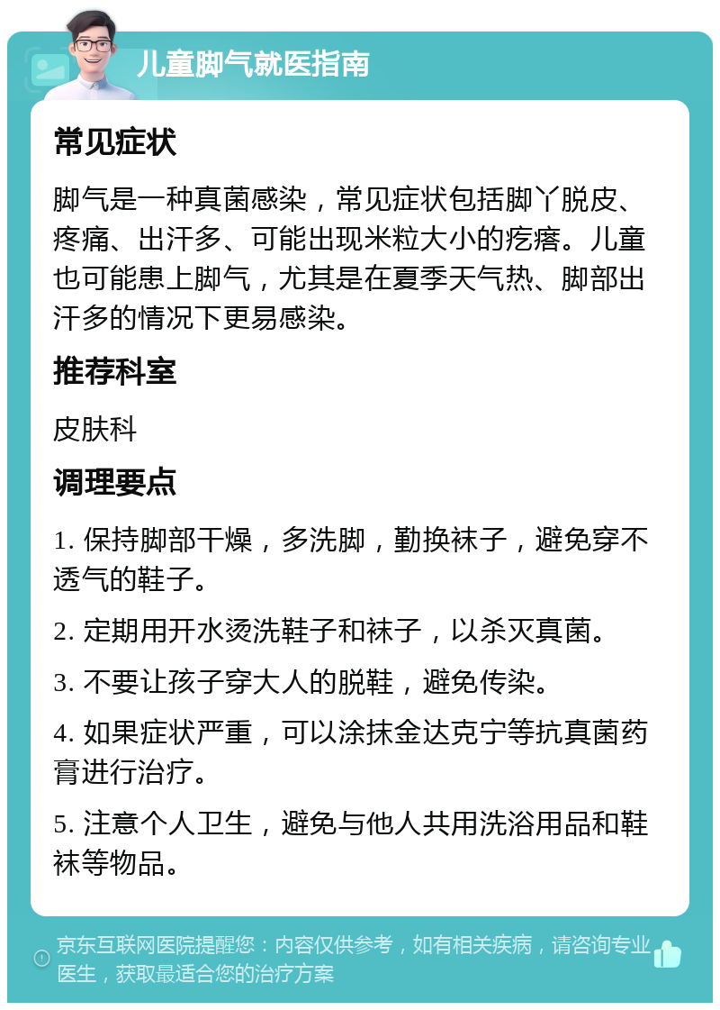 儿童脚气就医指南 常见症状 脚气是一种真菌感染，常见症状包括脚丫脱皮、疼痛、出汗多、可能出现米粒大小的疙瘩。儿童也可能患上脚气，尤其是在夏季天气热、脚部出汗多的情况下更易感染。 推荐科室 皮肤科 调理要点 1. 保持脚部干燥，多洗脚，勤换袜子，避免穿不透气的鞋子。 2. 定期用开水烫洗鞋子和袜子，以杀灭真菌。 3. 不要让孩子穿大人的脱鞋，避免传染。 4. 如果症状严重，可以涂抹金达克宁等抗真菌药膏进行治疗。 5. 注意个人卫生，避免与他人共用洗浴用品和鞋袜等物品。