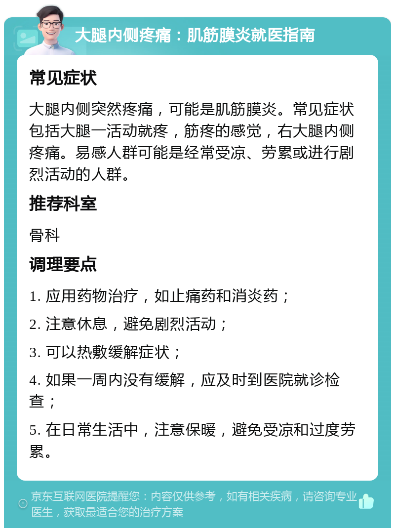 大腿内侧疼痛：肌筋膜炎就医指南 常见症状 大腿内侧突然疼痛，可能是肌筋膜炎。常见症状包括大腿一活动就疼，筋疼的感觉，右大腿内侧疼痛。易感人群可能是经常受凉、劳累或进行剧烈活动的人群。 推荐科室 骨科 调理要点 1. 应用药物治疗，如止痛药和消炎药； 2. 注意休息，避免剧烈活动； 3. 可以热敷缓解症状； 4. 如果一周内没有缓解，应及时到医院就诊检查； 5. 在日常生活中，注意保暖，避免受凉和过度劳累。