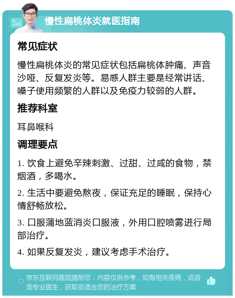 慢性扁桃体炎就医指南 常见症状 慢性扁桃体炎的常见症状包括扁桃体肿痛、声音沙哑、反复发炎等。易感人群主要是经常讲话、嗓子使用频繁的人群以及免疫力较弱的人群。 推荐科室 耳鼻喉科 调理要点 1. 饮食上避免辛辣刺激、过甜、过咸的食物，禁烟酒，多喝水。 2. 生活中要避免熬夜，保证充足的睡眠，保持心情舒畅放松。 3. 口服蒲地蓝消炎口服液，外用口腔喷雾进行局部治疗。 4. 如果反复发炎，建议考虑手术治疗。