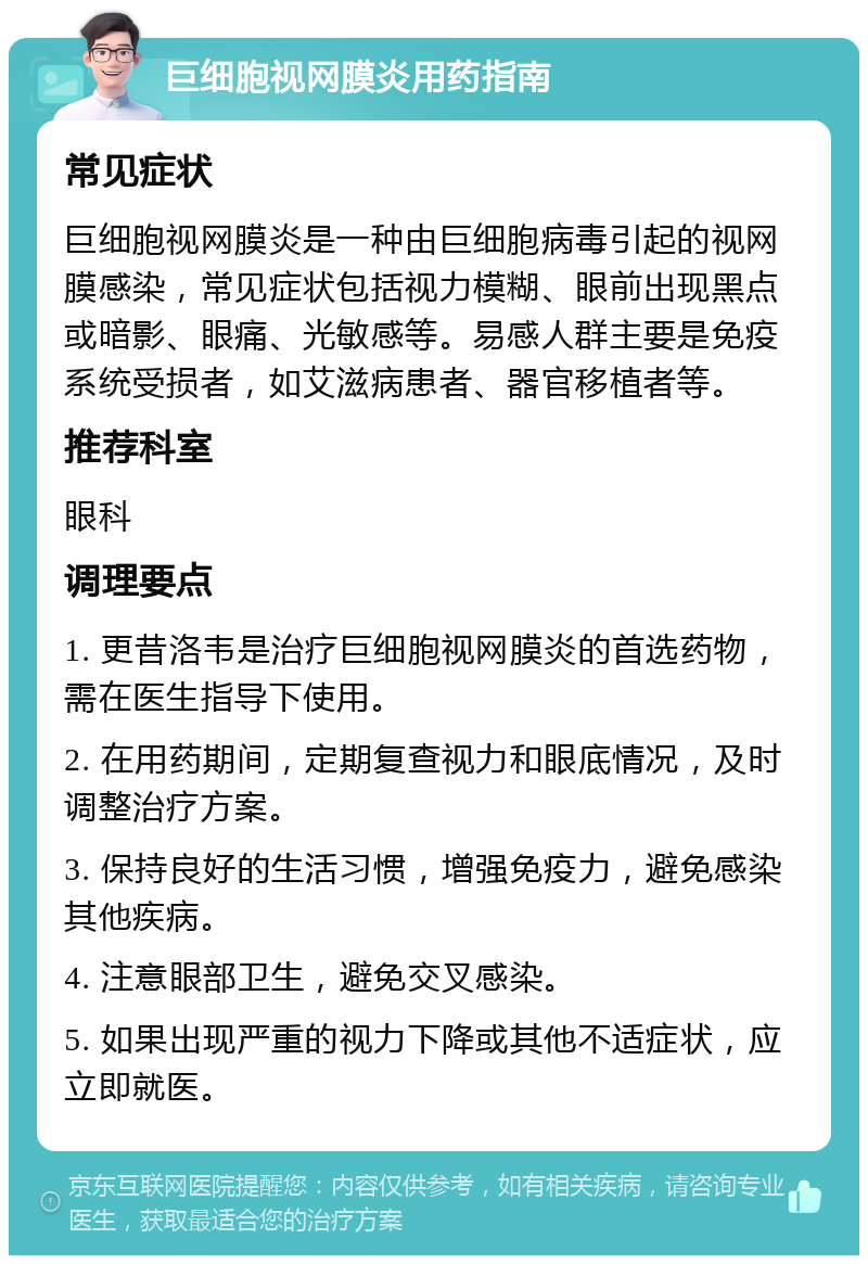 巨细胞视网膜炎用药指南 常见症状 巨细胞视网膜炎是一种由巨细胞病毒引起的视网膜感染，常见症状包括视力模糊、眼前出现黑点或暗影、眼痛、光敏感等。易感人群主要是免疫系统受损者，如艾滋病患者、器官移植者等。 推荐科室 眼科 调理要点 1. 更昔洛韦是治疗巨细胞视网膜炎的首选药物，需在医生指导下使用。 2. 在用药期间，定期复查视力和眼底情况，及时调整治疗方案。 3. 保持良好的生活习惯，增强免疫力，避免感染其他疾病。 4. 注意眼部卫生，避免交叉感染。 5. 如果出现严重的视力下降或其他不适症状，应立即就医。