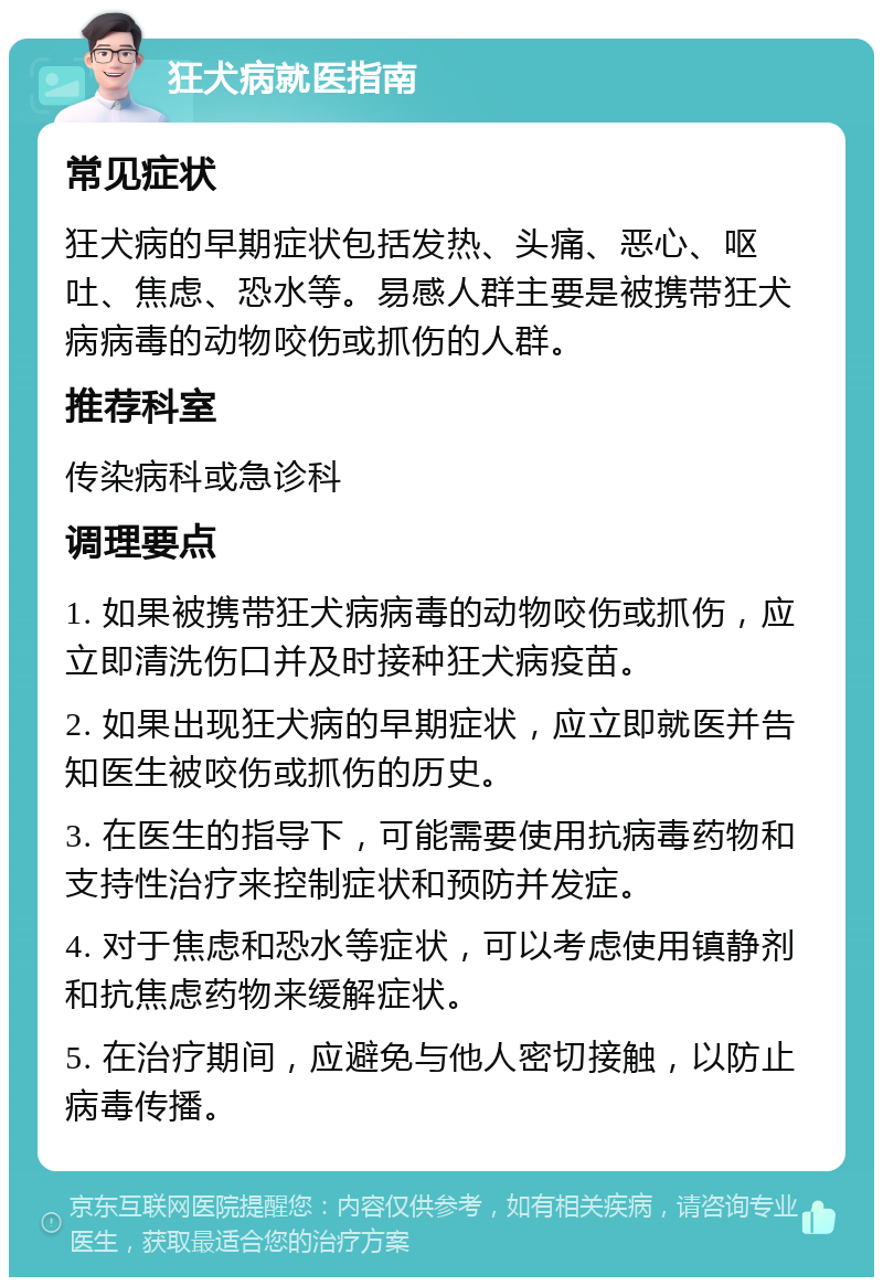 狂犬病就医指南 常见症状 狂犬病的早期症状包括发热、头痛、恶心、呕吐、焦虑、恐水等。易感人群主要是被携带狂犬病病毒的动物咬伤或抓伤的人群。 推荐科室 传染病科或急诊科 调理要点 1. 如果被携带狂犬病病毒的动物咬伤或抓伤，应立即清洗伤口并及时接种狂犬病疫苗。 2. 如果出现狂犬病的早期症状，应立即就医并告知医生被咬伤或抓伤的历史。 3. 在医生的指导下，可能需要使用抗病毒药物和支持性治疗来控制症状和预防并发症。 4. 对于焦虑和恐水等症状，可以考虑使用镇静剂和抗焦虑药物来缓解症状。 5. 在治疗期间，应避免与他人密切接触，以防止病毒传播。