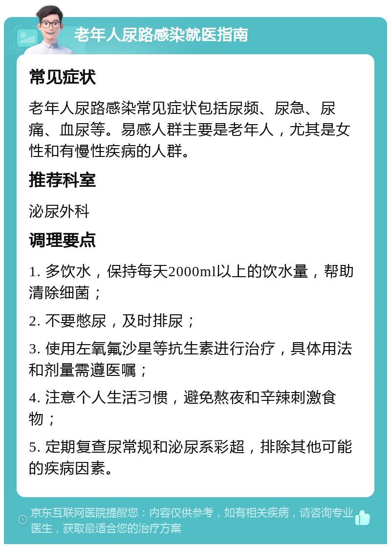 老年人尿路感染就医指南 常见症状 老年人尿路感染常见症状包括尿频、尿急、尿痛、血尿等。易感人群主要是老年人，尤其是女性和有慢性疾病的人群。 推荐科室 泌尿外科 调理要点 1. 多饮水，保持每天2000ml以上的饮水量，帮助清除细菌； 2. 不要憋尿，及时排尿； 3. 使用左氧氟沙星等抗生素进行治疗，具体用法和剂量需遵医嘱； 4. 注意个人生活习惯，避免熬夜和辛辣刺激食物； 5. 定期复查尿常规和泌尿系彩超，排除其他可能的疾病因素。