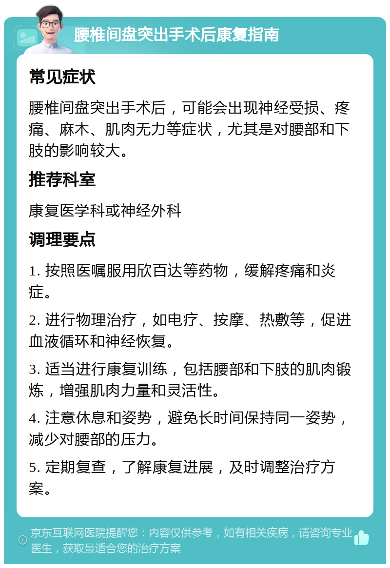 腰椎间盘突出手术后康复指南 常见症状 腰椎间盘突出手术后，可能会出现神经受损、疼痛、麻木、肌肉无力等症状，尤其是对腰部和下肢的影响较大。 推荐科室 康复医学科或神经外科 调理要点 1. 按照医嘱服用欣百达等药物，缓解疼痛和炎症。 2. 进行物理治疗，如电疗、按摩、热敷等，促进血液循环和神经恢复。 3. 适当进行康复训练，包括腰部和下肢的肌肉锻炼，增强肌肉力量和灵活性。 4. 注意休息和姿势，避免长时间保持同一姿势，减少对腰部的压力。 5. 定期复查，了解康复进展，及时调整治疗方案。