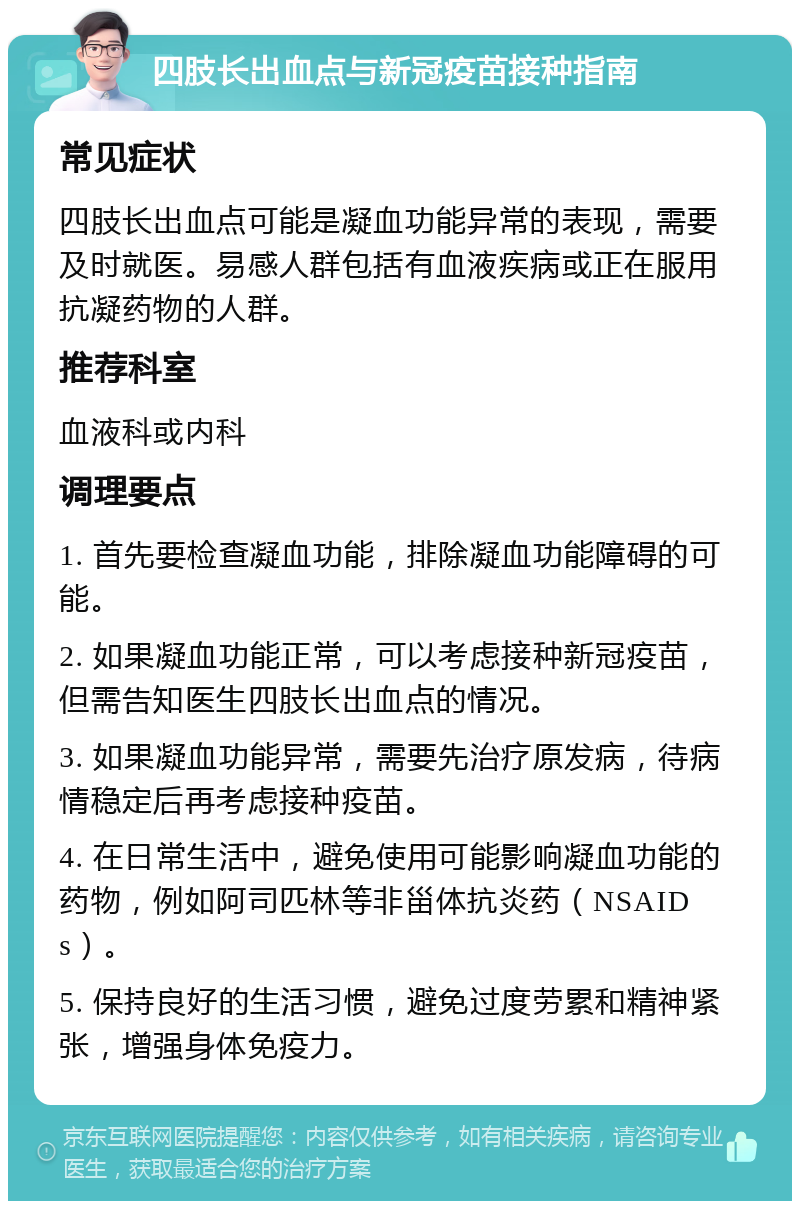 四肢长出血点与新冠疫苗接种指南 常见症状 四肢长出血点可能是凝血功能异常的表现，需要及时就医。易感人群包括有血液疾病或正在服用抗凝药物的人群。 推荐科室 血液科或内科 调理要点 1. 首先要检查凝血功能，排除凝血功能障碍的可能。 2. 如果凝血功能正常，可以考虑接种新冠疫苗，但需告知医生四肢长出血点的情况。 3. 如果凝血功能异常，需要先治疗原发病，待病情稳定后再考虑接种疫苗。 4. 在日常生活中，避免使用可能影响凝血功能的药物，例如阿司匹林等非甾体抗炎药（NSAIDs）。 5. 保持良好的生活习惯，避免过度劳累和精神紧张，增强身体免疫力。