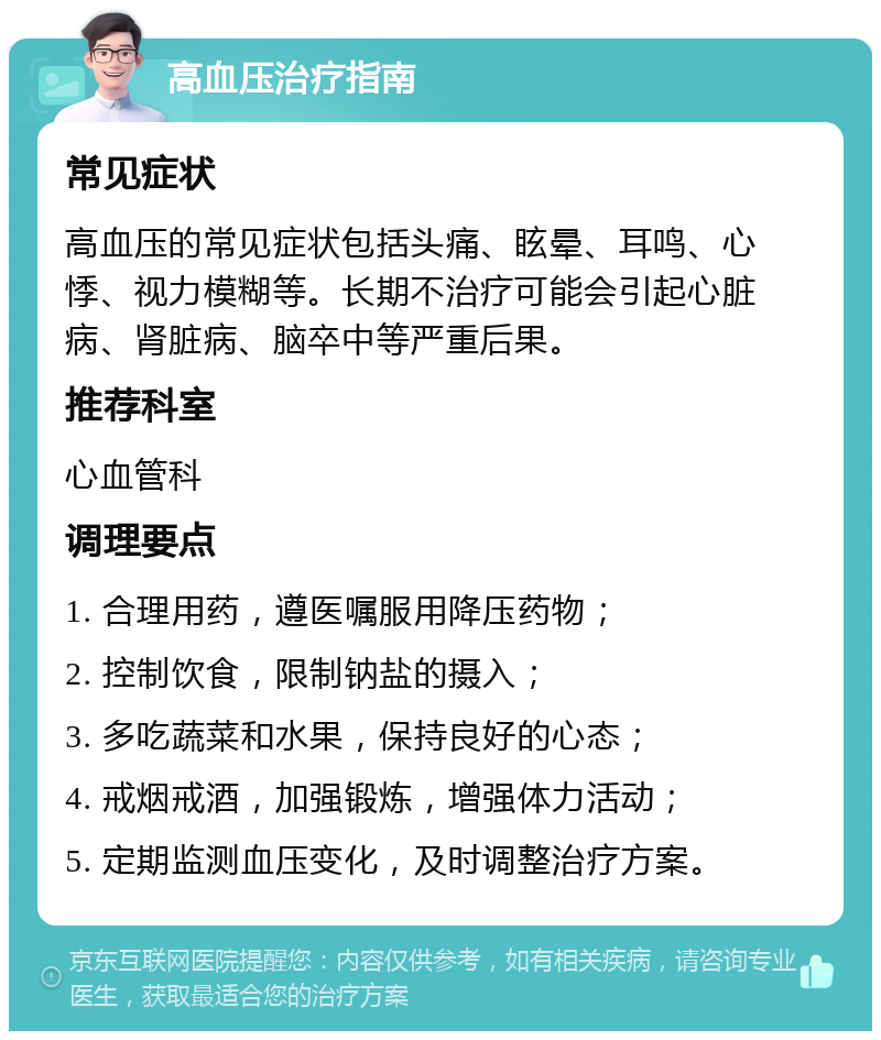 高血压治疗指南 常见症状 高血压的常见症状包括头痛、眩晕、耳鸣、心悸、视力模糊等。长期不治疗可能会引起心脏病、肾脏病、脑卒中等严重后果。 推荐科室 心血管科 调理要点 1. 合理用药，遵医嘱服用降压药物； 2. 控制饮食，限制钠盐的摄入； 3. 多吃蔬菜和水果，保持良好的心态； 4. 戒烟戒酒，加强锻炼，增强体力活动； 5. 定期监测血压变化，及时调整治疗方案。