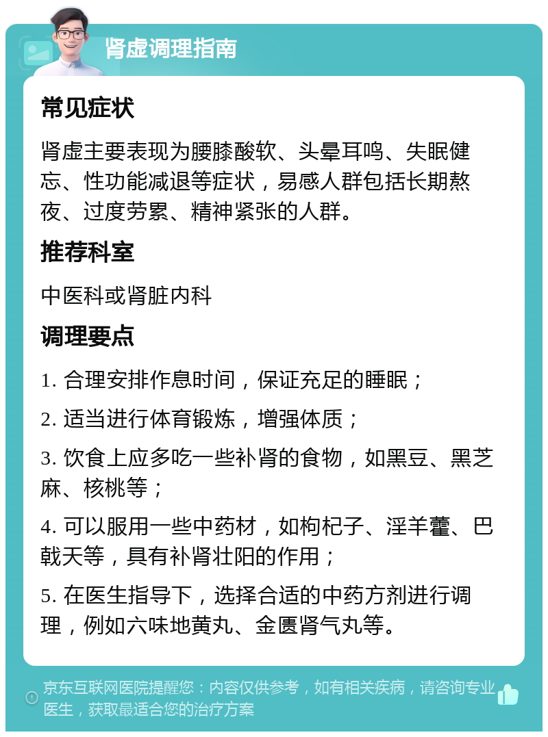 肾虚调理指南 常见症状 肾虚主要表现为腰膝酸软、头晕耳鸣、失眠健忘、性功能减退等症状，易感人群包括长期熬夜、过度劳累、精神紧张的人群。 推荐科室 中医科或肾脏内科 调理要点 1. 合理安排作息时间，保证充足的睡眠； 2. 适当进行体育锻炼，增强体质； 3. 饮食上应多吃一些补肾的食物，如黑豆、黑芝麻、核桃等； 4. 可以服用一些中药材，如枸杞子、淫羊藿、巴戟天等，具有补肾壮阳的作用； 5. 在医生指导下，选择合适的中药方剂进行调理，例如六味地黄丸、金匮肾气丸等。