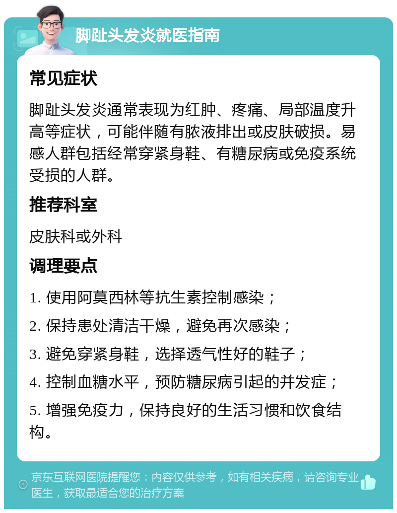 脚趾头发炎就医指南 常见症状 脚趾头发炎通常表现为红肿、疼痛、局部温度升高等症状，可能伴随有脓液排出或皮肤破损。易感人群包括经常穿紧身鞋、有糖尿病或免疫系统受损的人群。 推荐科室 皮肤科或外科 调理要点 1. 使用阿莫西林等抗生素控制感染； 2. 保持患处清洁干燥，避免再次感染； 3. 避免穿紧身鞋，选择透气性好的鞋子； 4. 控制血糖水平，预防糖尿病引起的并发症； 5. 增强免疫力，保持良好的生活习惯和饮食结构。