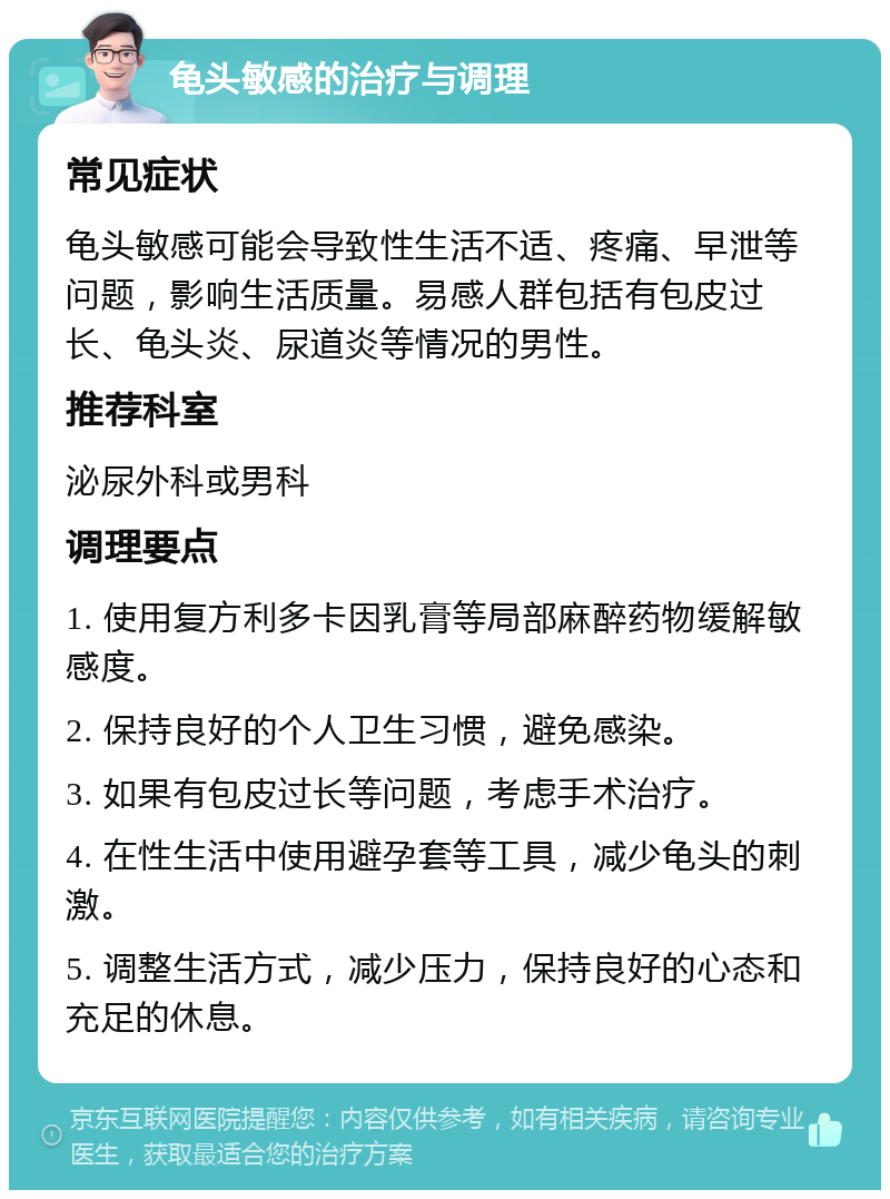 龟头敏感的治疗与调理 常见症状 龟头敏感可能会导致性生活不适、疼痛、早泄等问题，影响生活质量。易感人群包括有包皮过长、龟头炎、尿道炎等情况的男性。 推荐科室 泌尿外科或男科 调理要点 1. 使用复方利多卡因乳膏等局部麻醉药物缓解敏感度。 2. 保持良好的个人卫生习惯，避免感染。 3. 如果有包皮过长等问题，考虑手术治疗。 4. 在性生活中使用避孕套等工具，减少龟头的刺激。 5. 调整生活方式，减少压力，保持良好的心态和充足的休息。