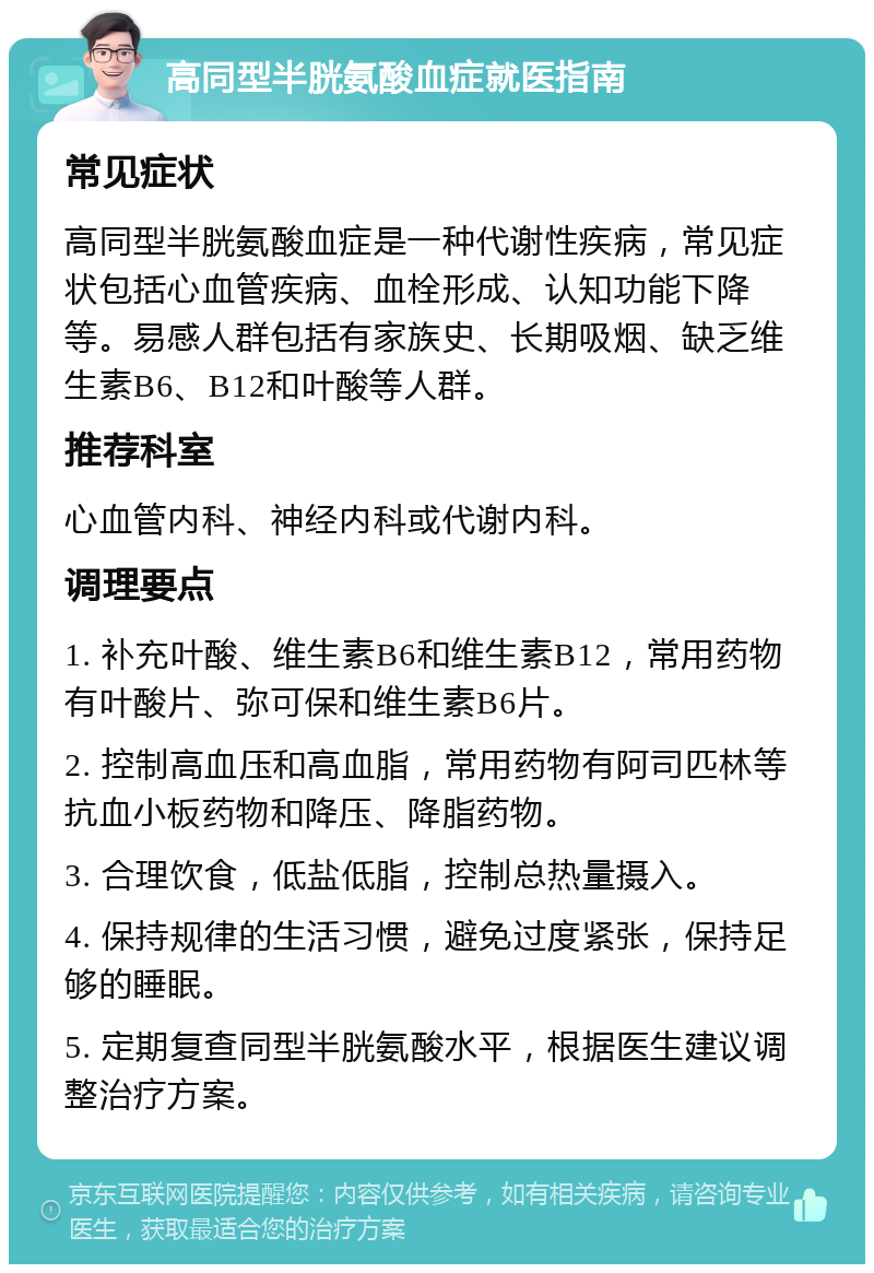 高同型半胱氨酸血症就医指南 常见症状 高同型半胱氨酸血症是一种代谢性疾病，常见症状包括心血管疾病、血栓形成、认知功能下降等。易感人群包括有家族史、长期吸烟、缺乏维生素B6、B12和叶酸等人群。 推荐科室 心血管内科、神经内科或代谢内科。 调理要点 1. 补充叶酸、维生素B6和维生素B12，常用药物有叶酸片、弥可保和维生素B6片。 2. 控制高血压和高血脂，常用药物有阿司匹林等抗血小板药物和降压、降脂药物。 3. 合理饮食，低盐低脂，控制总热量摄入。 4. 保持规律的生活习惯，避免过度紧张，保持足够的睡眠。 5. 定期复查同型半胱氨酸水平，根据医生建议调整治疗方案。