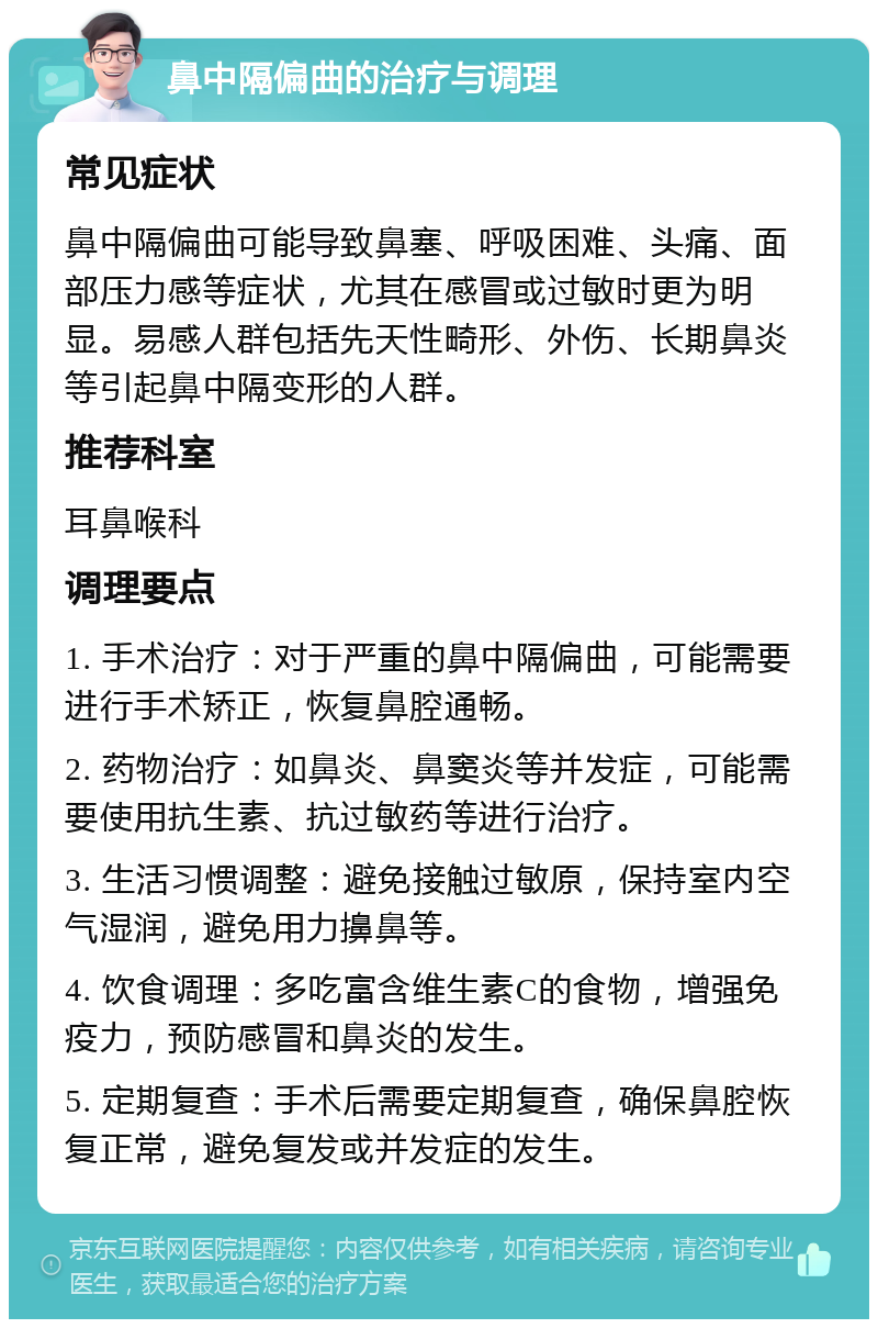 鼻中隔偏曲的治疗与调理 常见症状 鼻中隔偏曲可能导致鼻塞、呼吸困难、头痛、面部压力感等症状，尤其在感冒或过敏时更为明显。易感人群包括先天性畸形、外伤、长期鼻炎等引起鼻中隔变形的人群。 推荐科室 耳鼻喉科 调理要点 1. 手术治疗：对于严重的鼻中隔偏曲，可能需要进行手术矫正，恢复鼻腔通畅。 2. 药物治疗：如鼻炎、鼻窦炎等并发症，可能需要使用抗生素、抗过敏药等进行治疗。 3. 生活习惯调整：避免接触过敏原，保持室内空气湿润，避免用力擤鼻等。 4. 饮食调理：多吃富含维生素C的食物，增强免疫力，预防感冒和鼻炎的发生。 5. 定期复查：手术后需要定期复查，确保鼻腔恢复正常，避免复发或并发症的发生。