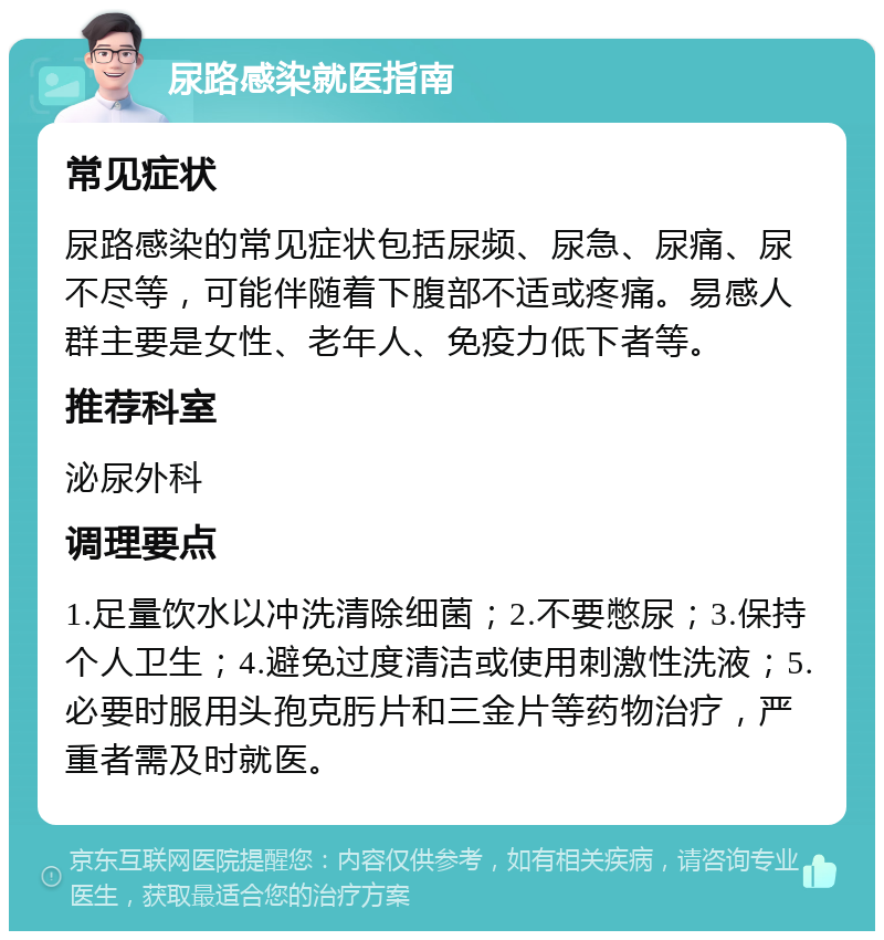 尿路感染就医指南 常见症状 尿路感染的常见症状包括尿频、尿急、尿痛、尿不尽等，可能伴随着下腹部不适或疼痛。易感人群主要是女性、老年人、免疫力低下者等。 推荐科室 泌尿外科 调理要点 1.足量饮水以冲洗清除细菌；2.不要憋尿；3.保持个人卫生；4.避免过度清洁或使用刺激性洗液；5.必要时服用头孢克肟片和三金片等药物治疗，严重者需及时就医。