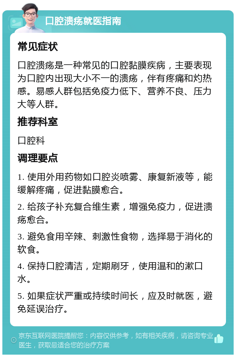 口腔溃疡就医指南 常见症状 口腔溃疡是一种常见的口腔黏膜疾病，主要表现为口腔内出现大小不一的溃疡，伴有疼痛和灼热感。易感人群包括免疫力低下、营养不良、压力大等人群。 推荐科室 口腔科 调理要点 1. 使用外用药物如口腔炎喷雾、康复新液等，能缓解疼痛，促进黏膜愈合。 2. 给孩子补充复合维生素，增强免疫力，促进溃疡愈合。 3. 避免食用辛辣、刺激性食物，选择易于消化的软食。 4. 保持口腔清洁，定期刷牙，使用温和的漱口水。 5. 如果症状严重或持续时间长，应及时就医，避免延误治疗。