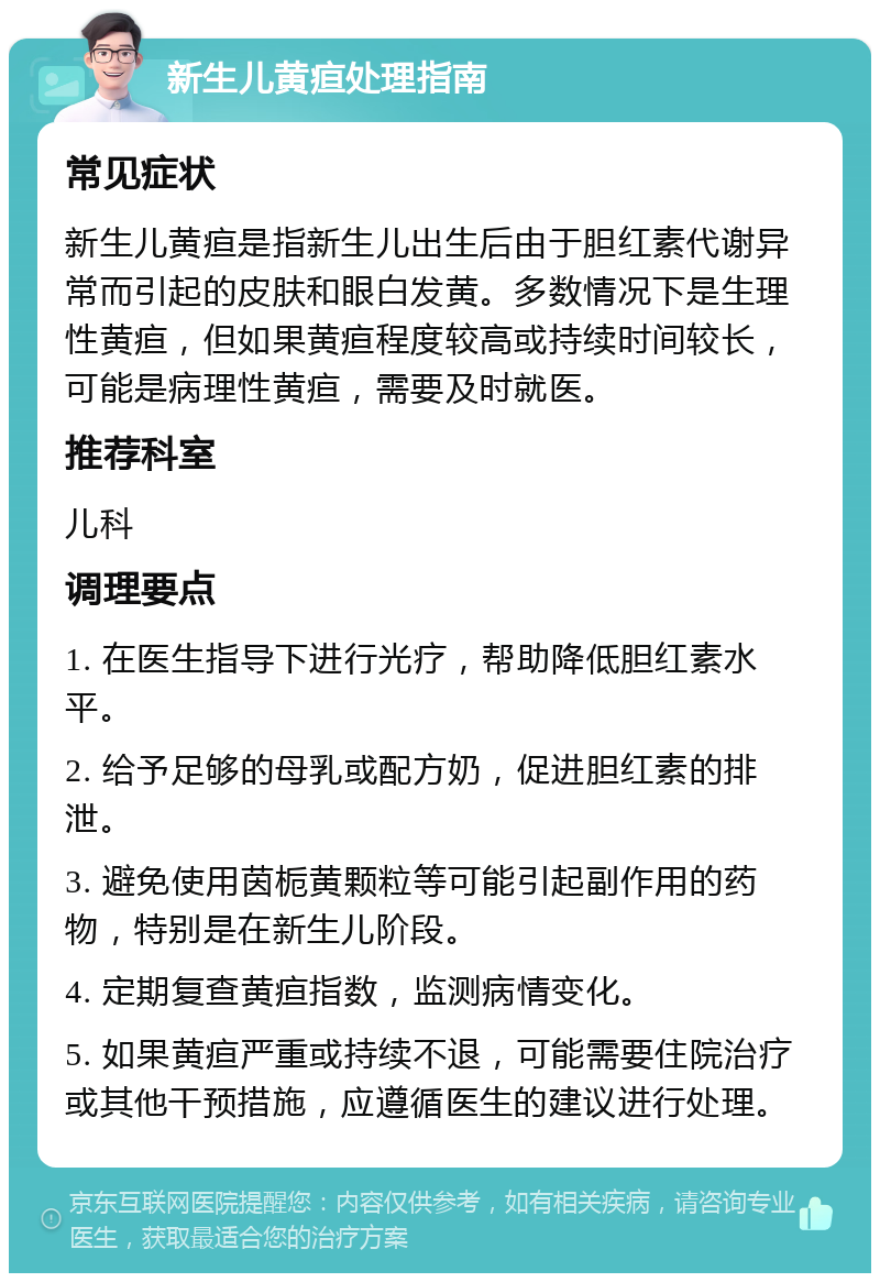 新生儿黄疸处理指南 常见症状 新生儿黄疸是指新生儿出生后由于胆红素代谢异常而引起的皮肤和眼白发黄。多数情况下是生理性黄疸，但如果黄疸程度较高或持续时间较长，可能是病理性黄疸，需要及时就医。 推荐科室 儿科 调理要点 1. 在医生指导下进行光疗，帮助降低胆红素水平。 2. 给予足够的母乳或配方奶，促进胆红素的排泄。 3. 避免使用茵栀黄颗粒等可能引起副作用的药物，特别是在新生儿阶段。 4. 定期复查黄疸指数，监测病情变化。 5. 如果黄疸严重或持续不退，可能需要住院治疗或其他干预措施，应遵循医生的建议进行处理。