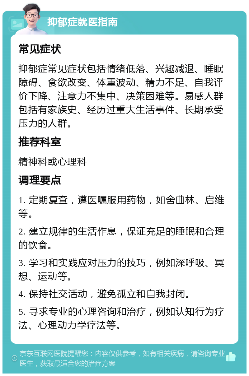 抑郁症就医指南 常见症状 抑郁症常见症状包括情绪低落、兴趣减退、睡眠障碍、食欲改变、体重波动、精力不足、自我评价下降、注意力不集中、决策困难等。易感人群包括有家族史、经历过重大生活事件、长期承受压力的人群。 推荐科室 精神科或心理科 调理要点 1. 定期复查，遵医嘱服用药物，如舍曲林、启维等。 2. 建立规律的生活作息，保证充足的睡眠和合理的饮食。 3. 学习和实践应对压力的技巧，例如深呼吸、冥想、运动等。 4. 保持社交活动，避免孤立和自我封闭。 5. 寻求专业的心理咨询和治疗，例如认知行为疗法、心理动力学疗法等。