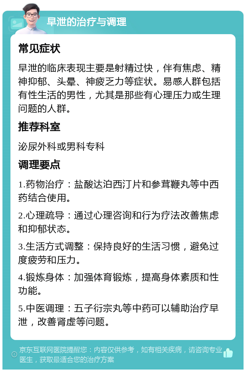 早泄的治疗与调理 常见症状 早泄的临床表现主要是射精过快，伴有焦虑、精神抑郁、头晕、神疲乏力等症状。易感人群包括有性生活的男性，尤其是那些有心理压力或生理问题的人群。 推荐科室 泌尿外科或男科专科 调理要点 1.药物治疗：盐酸达泊西汀片和参茸鞭丸等中西药结合使用。 2.心理疏导：通过心理咨询和行为疗法改善焦虑和抑郁状态。 3.生活方式调整：保持良好的生活习惯，避免过度疲劳和压力。 4.锻炼身体：加强体育锻炼，提高身体素质和性功能。 5.中医调理：五子衍宗丸等中药可以辅助治疗早泄，改善肾虚等问题。