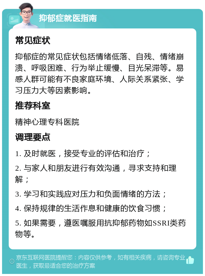 抑郁症就医指南 常见症状 抑郁症的常见症状包括情绪低落、自残、情绪崩溃、呼吸困难、行为举止缓慢、目光呆滞等。易感人群可能有不良家庭环境、人际关系紧张、学习压力大等因素影响。 推荐科室 精神心理专科医院 调理要点 1. 及时就医，接受专业的评估和治疗； 2. 与家人和朋友进行有效沟通，寻求支持和理解； 3. 学习和实践应对压力和负面情绪的方法； 4. 保持规律的生活作息和健康的饮食习惯； 5. 如果需要，遵医嘱服用抗抑郁药物如SSRI类药物等。