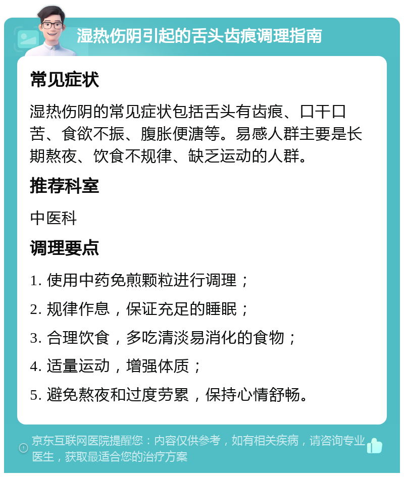 湿热伤阴引起的舌头齿痕调理指南 常见症状 湿热伤阴的常见症状包括舌头有齿痕、口干口苦、食欲不振、腹胀便溏等。易感人群主要是长期熬夜、饮食不规律、缺乏运动的人群。 推荐科室 中医科 调理要点 1. 使用中药免煎颗粒进行调理； 2. 规律作息，保证充足的睡眠； 3. 合理饮食，多吃清淡易消化的食物； 4. 适量运动，增强体质； 5. 避免熬夜和过度劳累，保持心情舒畅。