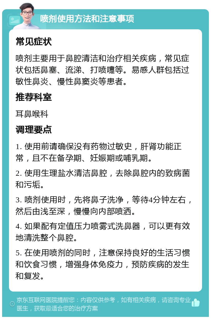 喷剂使用方法和注意事项 常见症状 喷剂主要用于鼻腔清洁和治疗相关疾病，常见症状包括鼻塞、流涕、打喷嚏等。易感人群包括过敏性鼻炎、慢性鼻窦炎等患者。 推荐科室 耳鼻喉科 调理要点 1. 使用前请确保没有药物过敏史，肝肾功能正常，且不在备孕期、妊娠期或哺乳期。 2. 使用生理盐水清洁鼻腔，去除鼻腔内的致病菌和污垢。 3. 喷剂使用时，先将鼻子洗净，等待4分钟左右，然后由浅至深，慢慢向内部喷洒。 4. 如果配有定值压力喷雾式洗鼻器，可以更有效地清洗整个鼻腔。 5. 在使用喷剂的同时，注意保持良好的生活习惯和饮食习惯，增强身体免疫力，预防疾病的发生和复发。