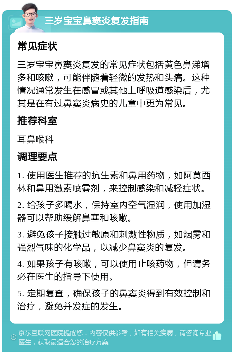 三岁宝宝鼻窦炎复发指南 常见症状 三岁宝宝鼻窦炎复发的常见症状包括黄色鼻涕增多和咳嗽，可能伴随着轻微的发热和头痛。这种情况通常发生在感冒或其他上呼吸道感染后，尤其是在有过鼻窦炎病史的儿童中更为常见。 推荐科室 耳鼻喉科 调理要点 1. 使用医生推荐的抗生素和鼻用药物，如阿莫西林和鼻用激素喷雾剂，来控制感染和减轻症状。 2. 给孩子多喝水，保持室内空气湿润，使用加湿器可以帮助缓解鼻塞和咳嗽。 3. 避免孩子接触过敏原和刺激性物质，如烟雾和强烈气味的化学品，以减少鼻窦炎的复发。 4. 如果孩子有咳嗽，可以使用止咳药物，但请务必在医生的指导下使用。 5. 定期复查，确保孩子的鼻窦炎得到有效控制和治疗，避免并发症的发生。