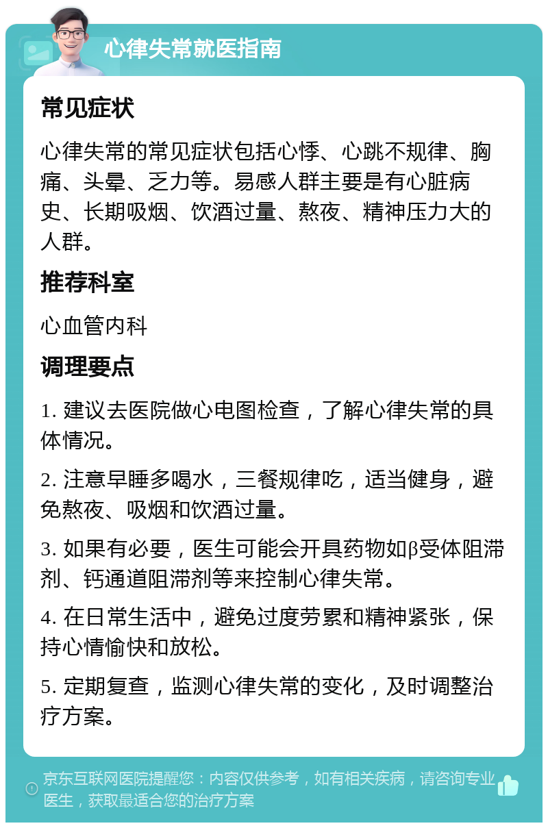 心律失常就医指南 常见症状 心律失常的常见症状包括心悸、心跳不规律、胸痛、头晕、乏力等。易感人群主要是有心脏病史、长期吸烟、饮酒过量、熬夜、精神压力大的人群。 推荐科室 心血管内科 调理要点 1. 建议去医院做心电图检查，了解心律失常的具体情况。 2. 注意早睡多喝水，三餐规律吃，适当健身，避免熬夜、吸烟和饮酒过量。 3. 如果有必要，医生可能会开具药物如β受体阻滞剂、钙通道阻滞剂等来控制心律失常。 4. 在日常生活中，避免过度劳累和精神紧张，保持心情愉快和放松。 5. 定期复查，监测心律失常的变化，及时调整治疗方案。