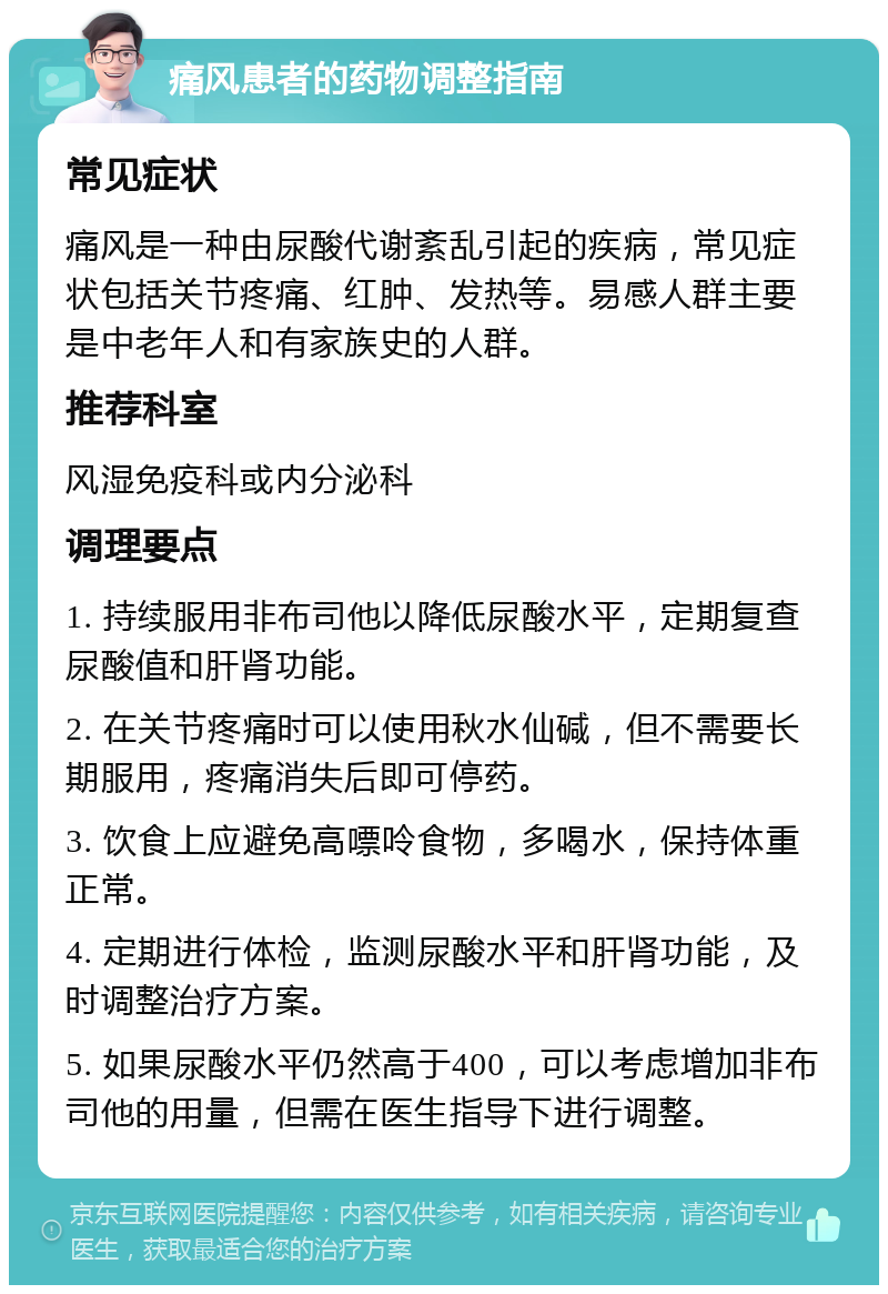 痛风患者的药物调整指南 常见症状 痛风是一种由尿酸代谢紊乱引起的疾病，常见症状包括关节疼痛、红肿、发热等。易感人群主要是中老年人和有家族史的人群。 推荐科室 风湿免疫科或内分泌科 调理要点 1. 持续服用非布司他以降低尿酸水平，定期复查尿酸值和肝肾功能。 2. 在关节疼痛时可以使用秋水仙碱，但不需要长期服用，疼痛消失后即可停药。 3. 饮食上应避免高嘌呤食物，多喝水，保持体重正常。 4. 定期进行体检，监测尿酸水平和肝肾功能，及时调整治疗方案。 5. 如果尿酸水平仍然高于400，可以考虑增加非布司他的用量，但需在医生指导下进行调整。