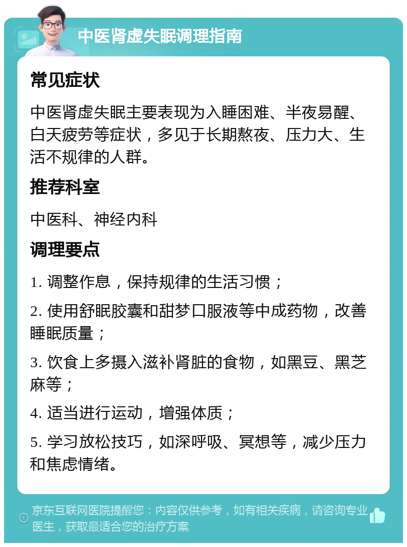 中医肾虚失眠调理指南 常见症状 中医肾虚失眠主要表现为入睡困难、半夜易醒、白天疲劳等症状，多见于长期熬夜、压力大、生活不规律的人群。 推荐科室 中医科、神经内科 调理要点 1. 调整作息，保持规律的生活习惯； 2. 使用舒眠胶囊和甜梦口服液等中成药物，改善睡眠质量； 3. 饮食上多摄入滋补肾脏的食物，如黑豆、黑芝麻等； 4. 适当进行运动，增强体质； 5. 学习放松技巧，如深呼吸、冥想等，减少压力和焦虑情绪。