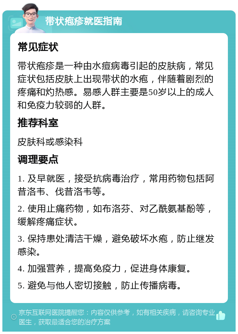 带状疱疹就医指南 常见症状 带状疱疹是一种由水痘病毒引起的皮肤病，常见症状包括皮肤上出现带状的水疱，伴随着剧烈的疼痛和灼热感。易感人群主要是50岁以上的成人和免疫力较弱的人群。 推荐科室 皮肤科或感染科 调理要点 1. 及早就医，接受抗病毒治疗，常用药物包括阿昔洛韦、伐昔洛韦等。 2. 使用止痛药物，如布洛芬、对乙酰氨基酚等，缓解疼痛症状。 3. 保持患处清洁干燥，避免破坏水疱，防止继发感染。 4. 加强营养，提高免疫力，促进身体康复。 5. 避免与他人密切接触，防止传播病毒。