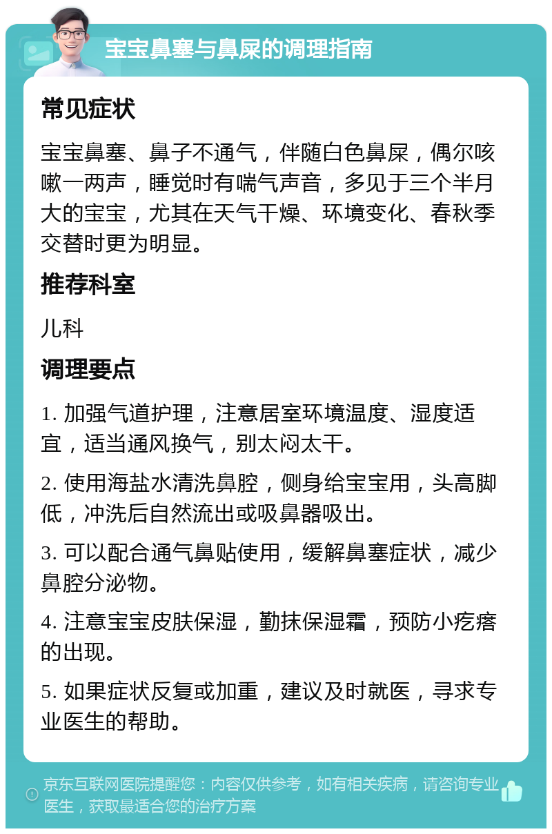 宝宝鼻塞与鼻屎的调理指南 常见症状 宝宝鼻塞、鼻子不通气，伴随白色鼻屎，偶尔咳嗽一两声，睡觉时有喘气声音，多见于三个半月大的宝宝，尤其在天气干燥、环境变化、春秋季交替时更为明显。 推荐科室 儿科 调理要点 1. 加强气道护理，注意居室环境温度、湿度适宜，适当通风换气，别太闷太干。 2. 使用海盐水清洗鼻腔，侧身给宝宝用，头高脚低，冲洗后自然流出或吸鼻器吸出。 3. 可以配合通气鼻贴使用，缓解鼻塞症状，减少鼻腔分泌物。 4. 注意宝宝皮肤保湿，勤抹保湿霜，预防小疙瘩的出现。 5. 如果症状反复或加重，建议及时就医，寻求专业医生的帮助。