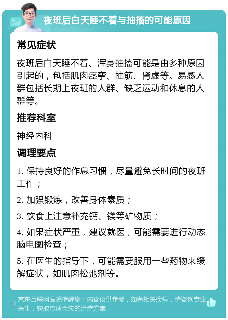 夜班后白天睡不着与抽搐的可能原因 常见症状 夜班后白天睡不着、浑身抽搐可能是由多种原因引起的，包括肌肉痉挛、抽筋、肾虚等。易感人群包括长期上夜班的人群、缺乏运动和休息的人群等。 推荐科室 神经内科 调理要点 1. 保持良好的作息习惯，尽量避免长时间的夜班工作； 2. 加强锻炼，改善身体素质； 3. 饮食上注意补充钙、镁等矿物质； 4. 如果症状严重，建议就医，可能需要进行动态脑电图检查； 5. 在医生的指导下，可能需要服用一些药物来缓解症状，如肌肉松弛剂等。