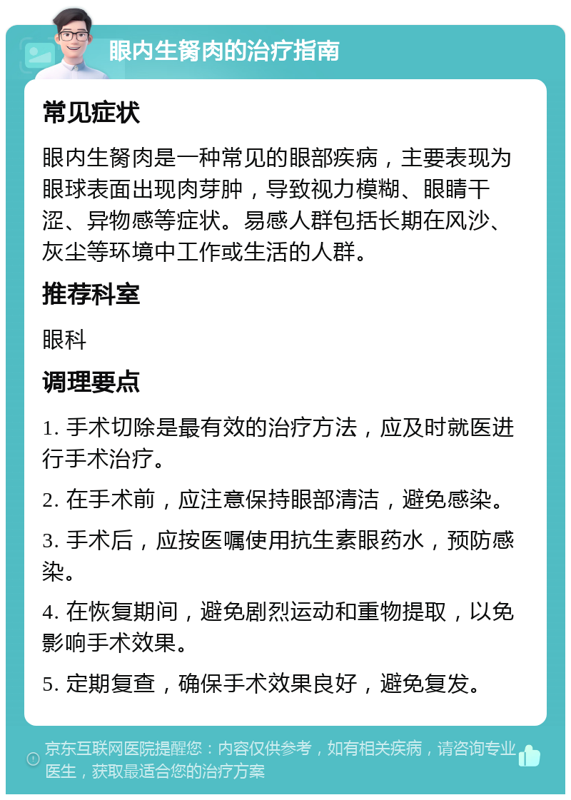 眼内生胬肉的治疗指南 常见症状 眼内生胬肉是一种常见的眼部疾病，主要表现为眼球表面出现肉芽肿，导致视力模糊、眼睛干涩、异物感等症状。易感人群包括长期在风沙、灰尘等环境中工作或生活的人群。 推荐科室 眼科 调理要点 1. 手术切除是最有效的治疗方法，应及时就医进行手术治疗。 2. 在手术前，应注意保持眼部清洁，避免感染。 3. 手术后，应按医嘱使用抗生素眼药水，预防感染。 4. 在恢复期间，避免剧烈运动和重物提取，以免影响手术效果。 5. 定期复查，确保手术效果良好，避免复发。