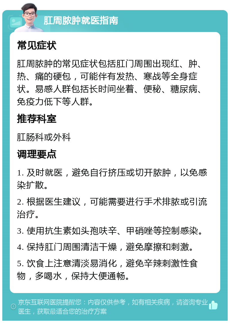 肛周脓肿就医指南 常见症状 肛周脓肿的常见症状包括肛门周围出现红、肿、热、痛的硬包，可能伴有发热、寒战等全身症状。易感人群包括长时间坐着、便秘、糖尿病、免疫力低下等人群。 推荐科室 肛肠科或外科 调理要点 1. 及时就医，避免自行挤压或切开脓肿，以免感染扩散。 2. 根据医生建议，可能需要进行手术排脓或引流治疗。 3. 使用抗生素如头孢呋辛、甲硝唑等控制感染。 4. 保持肛门周围清洁干燥，避免摩擦和刺激。 5. 饮食上注意清淡易消化，避免辛辣刺激性食物，多喝水，保持大便通畅。