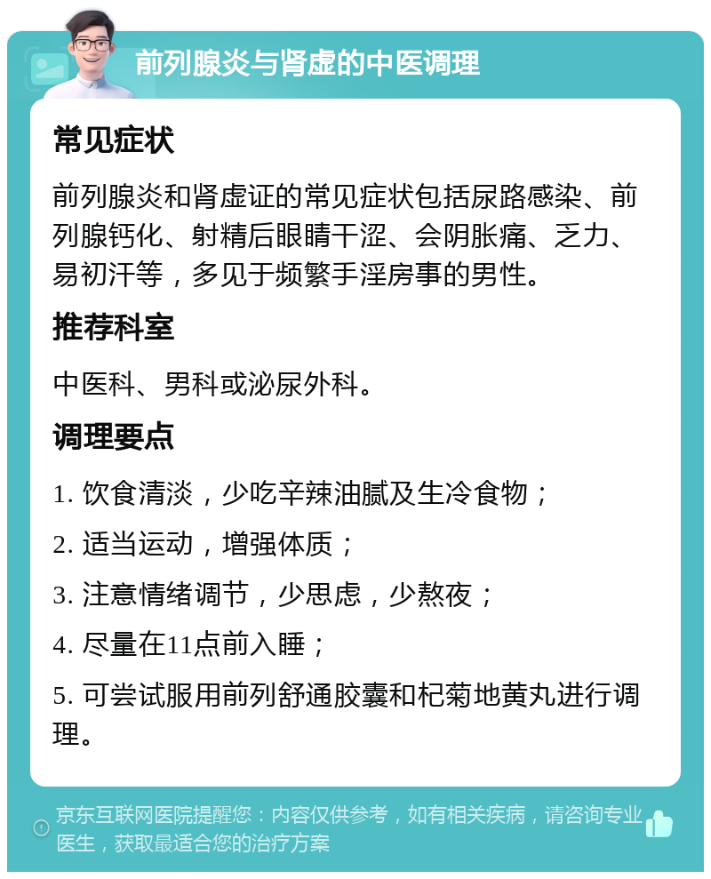 前列腺炎与肾虚的中医调理 常见症状 前列腺炎和肾虚证的常见症状包括尿路感染、前列腺钙化、射精后眼睛干涩、会阴胀痛、乏力、易初汗等，多见于频繁手淫房事的男性。 推荐科室 中医科、男科或泌尿外科。 调理要点 1. 饮食清淡，少吃辛辣油腻及生冷食物； 2. 适当运动，增强体质； 3. 注意情绪调节，少思虑，少熬夜； 4. 尽量在11点前入睡； 5. 可尝试服用前列舒通胶囊和杞菊地黄丸进行调理。