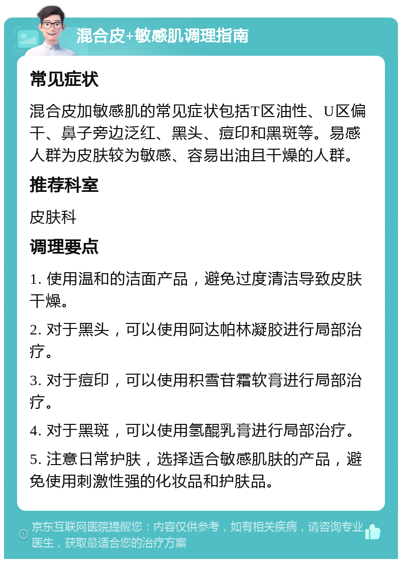 混合皮+敏感肌调理指南 常见症状 混合皮加敏感肌的常见症状包括T区油性、U区偏干、鼻子旁边泛红、黑头、痘印和黑斑等。易感人群为皮肤较为敏感、容易出油且干燥的人群。 推荐科室 皮肤科 调理要点 1. 使用温和的洁面产品，避免过度清洁导致皮肤干燥。 2. 对于黑头，可以使用阿达帕林凝胶进行局部治疗。 3. 对于痘印，可以使用积雪苷霜软膏进行局部治疗。 4. 对于黑斑，可以使用氢醌乳膏进行局部治疗。 5. 注意日常护肤，选择适合敏感肌肤的产品，避免使用刺激性强的化妆品和护肤品。