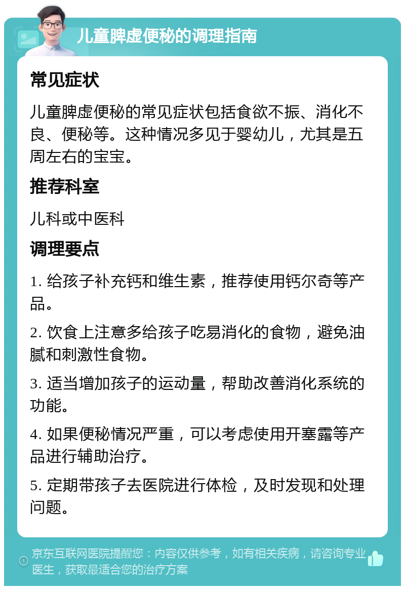 儿童脾虚便秘的调理指南 常见症状 儿童脾虚便秘的常见症状包括食欲不振、消化不良、便秘等。这种情况多见于婴幼儿，尤其是五周左右的宝宝。 推荐科室 儿科或中医科 调理要点 1. 给孩子补充钙和维生素，推荐使用钙尔奇等产品。 2. 饮食上注意多给孩子吃易消化的食物，避免油腻和刺激性食物。 3. 适当增加孩子的运动量，帮助改善消化系统的功能。 4. 如果便秘情况严重，可以考虑使用开塞露等产品进行辅助治疗。 5. 定期带孩子去医院进行体检，及时发现和处理问题。