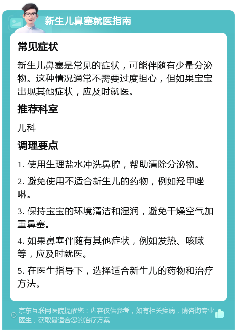 新生儿鼻塞就医指南 常见症状 新生儿鼻塞是常见的症状，可能伴随有少量分泌物。这种情况通常不需要过度担心，但如果宝宝出现其他症状，应及时就医。 推荐科室 儿科 调理要点 1. 使用生理盐水冲洗鼻腔，帮助清除分泌物。 2. 避免使用不适合新生儿的药物，例如羟甲唑啉。 3. 保持宝宝的环境清洁和湿润，避免干燥空气加重鼻塞。 4. 如果鼻塞伴随有其他症状，例如发热、咳嗽等，应及时就医。 5. 在医生指导下，选择适合新生儿的药物和治疗方法。