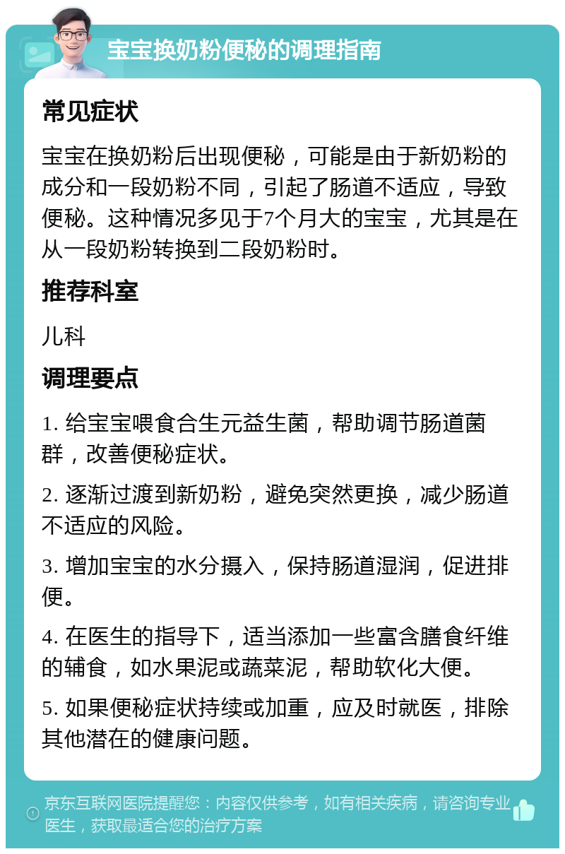 宝宝换奶粉便秘的调理指南 常见症状 宝宝在换奶粉后出现便秘，可能是由于新奶粉的成分和一段奶粉不同，引起了肠道不适应，导致便秘。这种情况多见于7个月大的宝宝，尤其是在从一段奶粉转换到二段奶粉时。 推荐科室 儿科 调理要点 1. 给宝宝喂食合生元益生菌，帮助调节肠道菌群，改善便秘症状。 2. 逐渐过渡到新奶粉，避免突然更换，减少肠道不适应的风险。 3. 增加宝宝的水分摄入，保持肠道湿润，促进排便。 4. 在医生的指导下，适当添加一些富含膳食纤维的辅食，如水果泥或蔬菜泥，帮助软化大便。 5. 如果便秘症状持续或加重，应及时就医，排除其他潜在的健康问题。