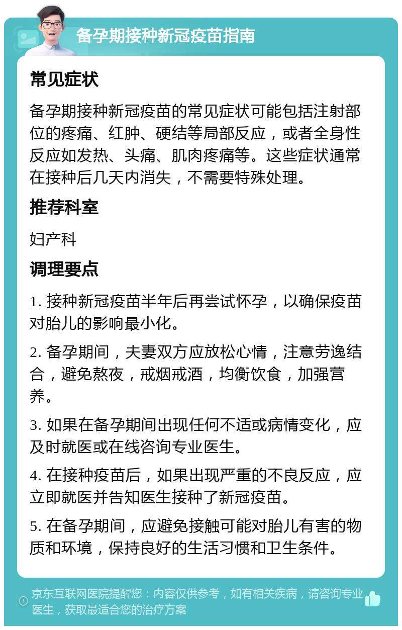 备孕期接种新冠疫苗指南 常见症状 备孕期接种新冠疫苗的常见症状可能包括注射部位的疼痛、红肿、硬结等局部反应，或者全身性反应如发热、头痛、肌肉疼痛等。这些症状通常在接种后几天内消失，不需要特殊处理。 推荐科室 妇产科 调理要点 1. 接种新冠疫苗半年后再尝试怀孕，以确保疫苗对胎儿的影响最小化。 2. 备孕期间，夫妻双方应放松心情，注意劳逸结合，避免熬夜，戒烟戒酒，均衡饮食，加强营养。 3. 如果在备孕期间出现任何不适或病情变化，应及时就医或在线咨询专业医生。 4. 在接种疫苗后，如果出现严重的不良反应，应立即就医并告知医生接种了新冠疫苗。 5. 在备孕期间，应避免接触可能对胎儿有害的物质和环境，保持良好的生活习惯和卫生条件。