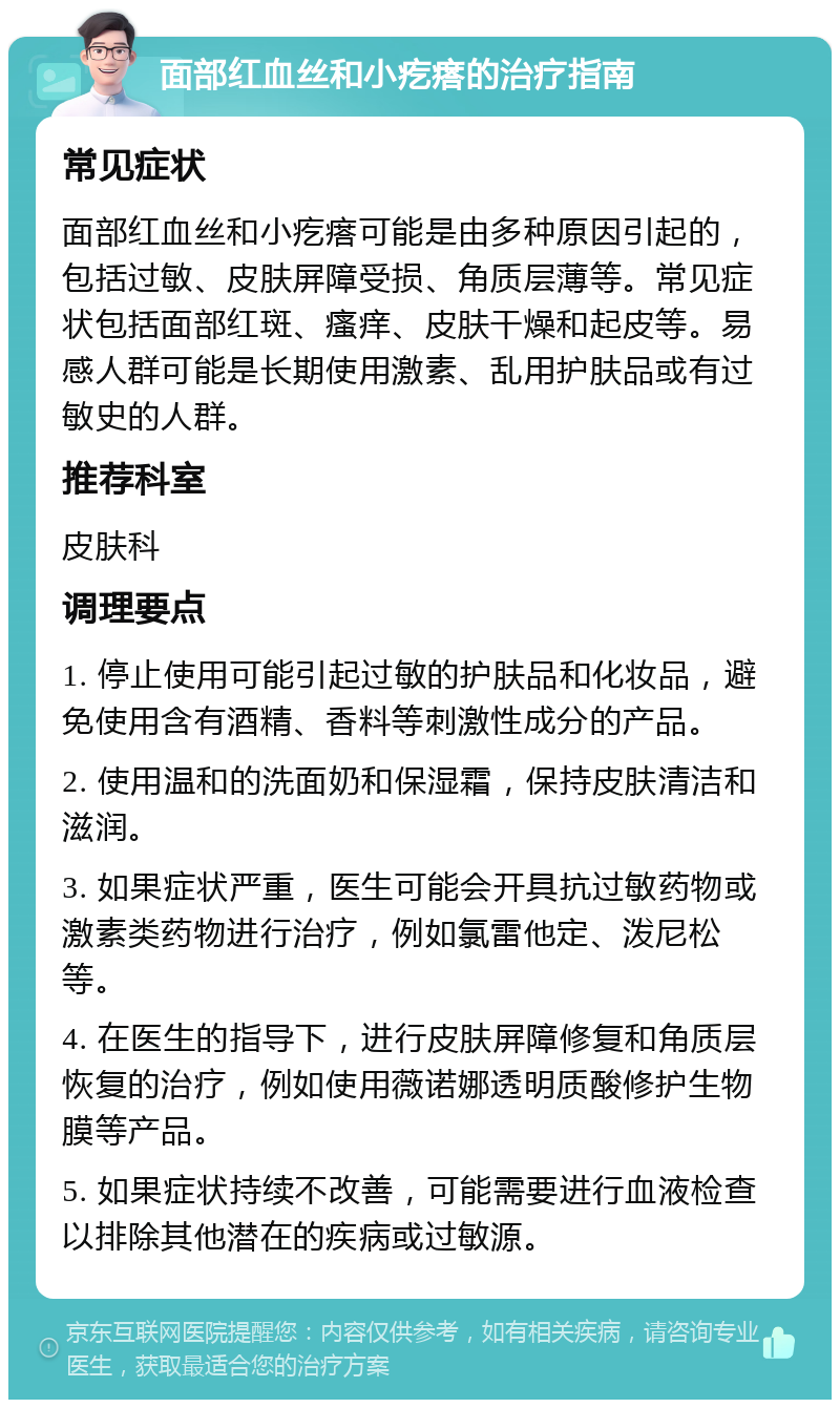 面部红血丝和小疙瘩的治疗指南 常见症状 面部红血丝和小疙瘩可能是由多种原因引起的，包括过敏、皮肤屏障受损、角质层薄等。常见症状包括面部红斑、瘙痒、皮肤干燥和起皮等。易感人群可能是长期使用激素、乱用护肤品或有过敏史的人群。 推荐科室 皮肤科 调理要点 1. 停止使用可能引起过敏的护肤品和化妆品，避免使用含有酒精、香料等刺激性成分的产品。 2. 使用温和的洗面奶和保湿霜，保持皮肤清洁和滋润。 3. 如果症状严重，医生可能会开具抗过敏药物或激素类药物进行治疗，例如氯雷他定、泼尼松等。 4. 在医生的指导下，进行皮肤屏障修复和角质层恢复的治疗，例如使用薇诺娜透明质酸修护生物膜等产品。 5. 如果症状持续不改善，可能需要进行血液检查以排除其他潜在的疾病或过敏源。