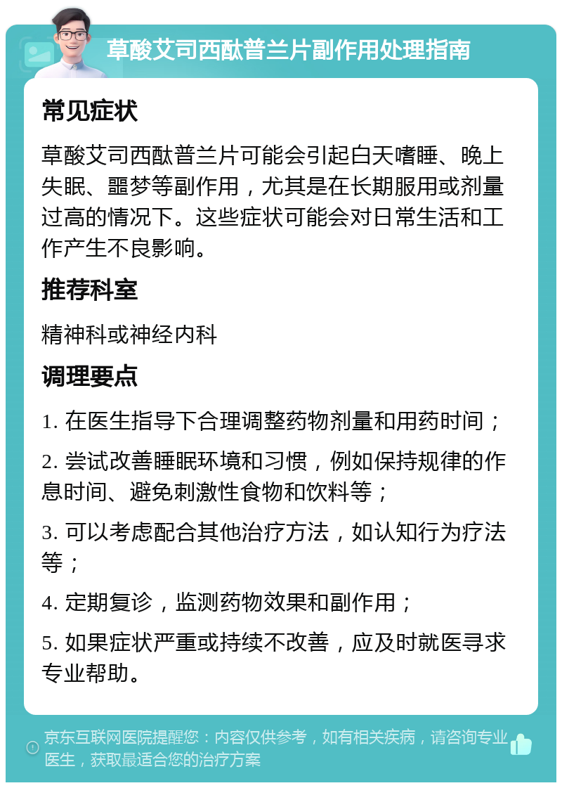 草酸艾司西酞普兰片副作用处理指南 常见症状 草酸艾司西酞普兰片可能会引起白天嗜睡、晚上失眠、噩梦等副作用，尤其是在长期服用或剂量过高的情况下。这些症状可能会对日常生活和工作产生不良影响。 推荐科室 精神科或神经内科 调理要点 1. 在医生指导下合理调整药物剂量和用药时间； 2. 尝试改善睡眠环境和习惯，例如保持规律的作息时间、避免刺激性食物和饮料等； 3. 可以考虑配合其他治疗方法，如认知行为疗法等； 4. 定期复诊，监测药物效果和副作用； 5. 如果症状严重或持续不改善，应及时就医寻求专业帮助。